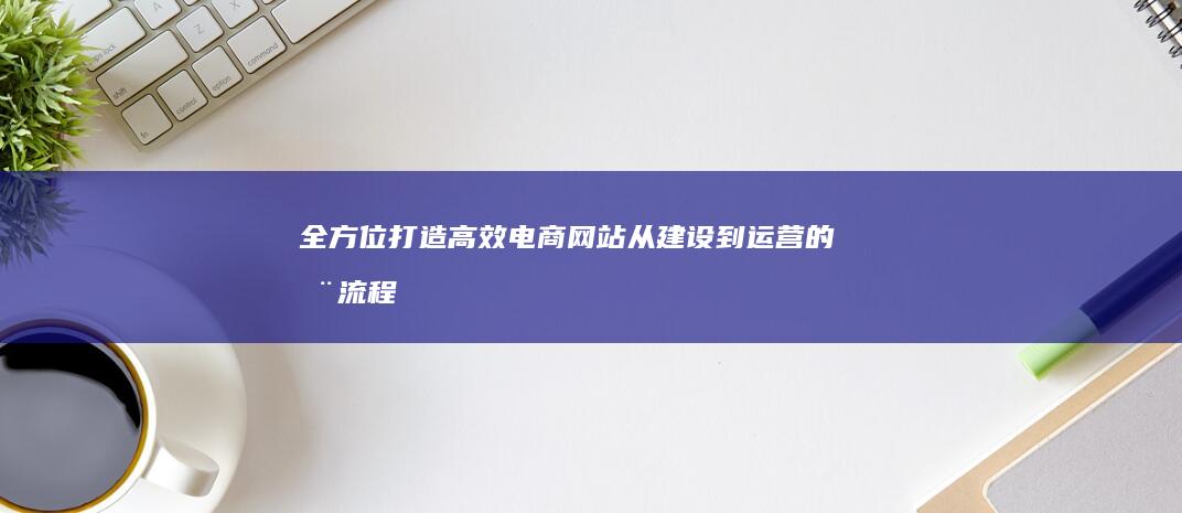 全方位打造高效电商网站：从建设到运营的全流程解决方案